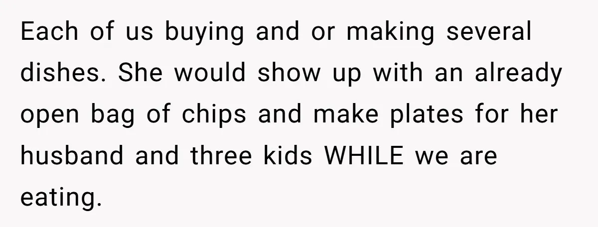 Each of us buying and or making several dishes. She would show up with an already open bag of chips and make plates for her husband and three kids WHILE...