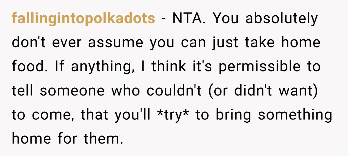fallingintopolkadots − NTA. You absolutely don't ever assume you can just take home food. If anything, I think it's permissible to tell someone who couldn't (or didn't want) to come,...