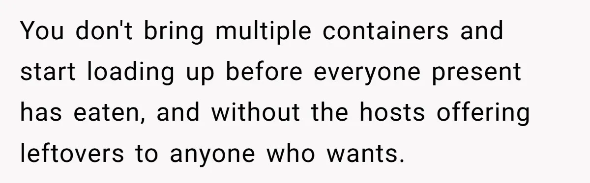 You don't bring multiple containers and start loading up before everyone present has eaten, and without the hosts offering leftovers to anyone who wants.