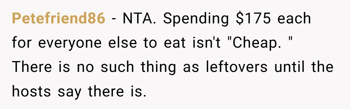 Petefriend86 − NTA. Spending $175 each for everyone else to eat isn't "Cheap. " There is no such thing as leftovers until the hosts say there is.
