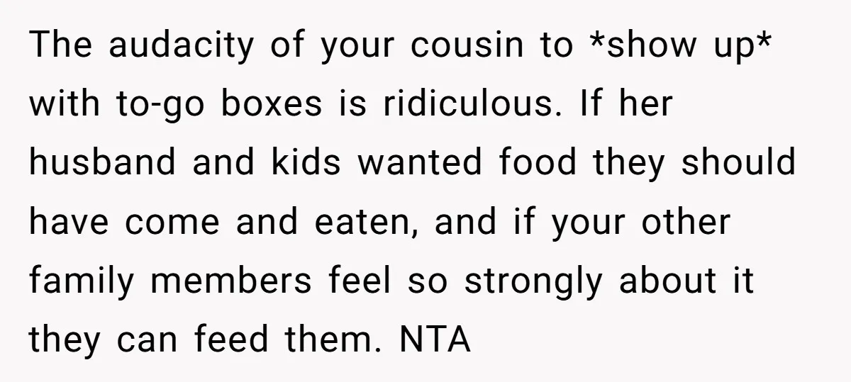 The audacity of your cousin to *show up* with to-go boxes is ridiculous. If her husband and kids wanted food they should have come and eaten, and if your other...