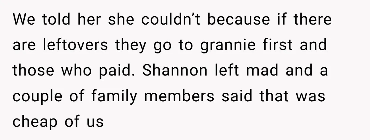 We told her she couldn’t because if there are leftovers they go to grannie first and those who paid. Shannon left mad and a couple of family members said that...