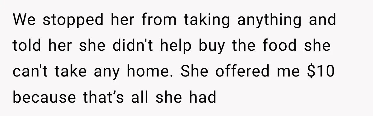 We stopped her from taking anything and told her she didn't help buy the food she can't take any home. She offered me $10 because that’s all she had