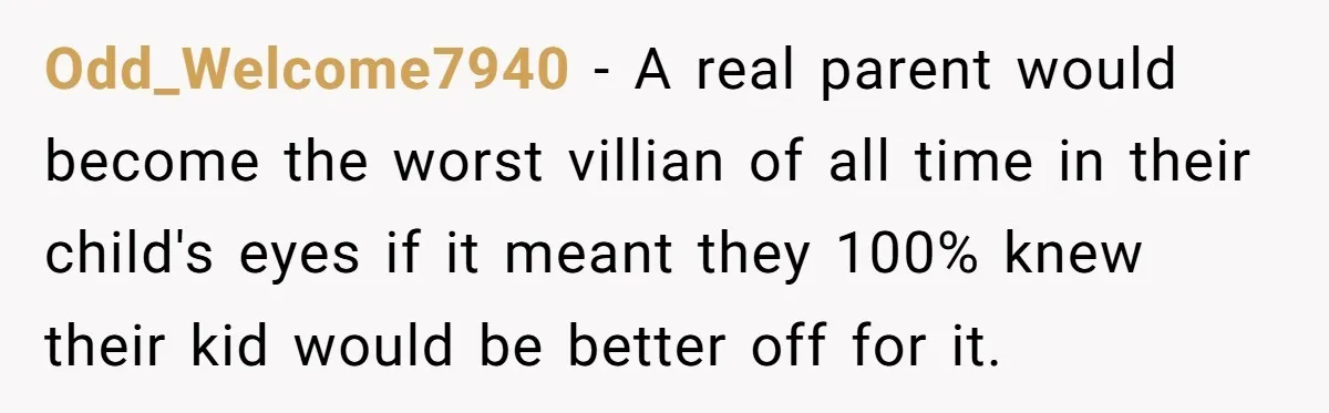 Odd_Welcome7940 − A real parent would become the worst villian of all time in their child's eyes if it meant they 100% knew their kid would be better off for...