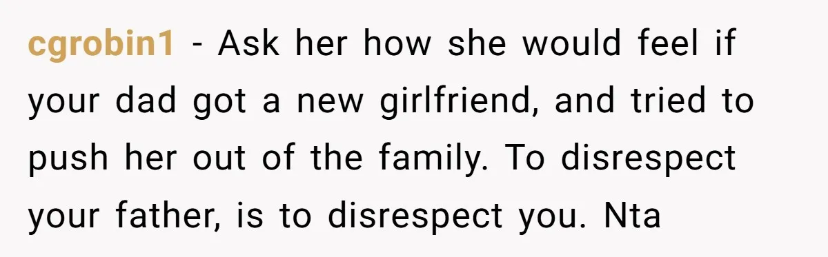 cgrobin1 − Ask her how she would feel if your dad got a new girlfriend, and tried to push her out of the family. To disrespect your father, is to...