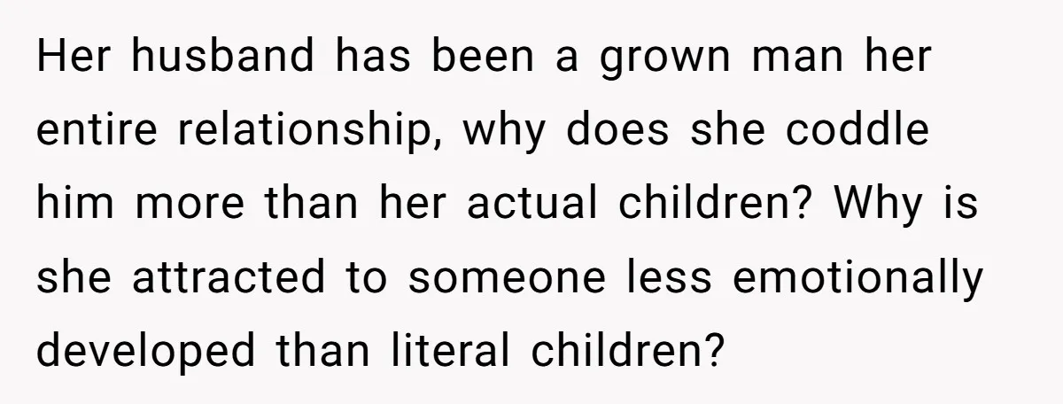 Her husband has been a grown man her entire relationship, why does she coddle him more than her actual children? Why is she attracted to someone less emotionally developed than...