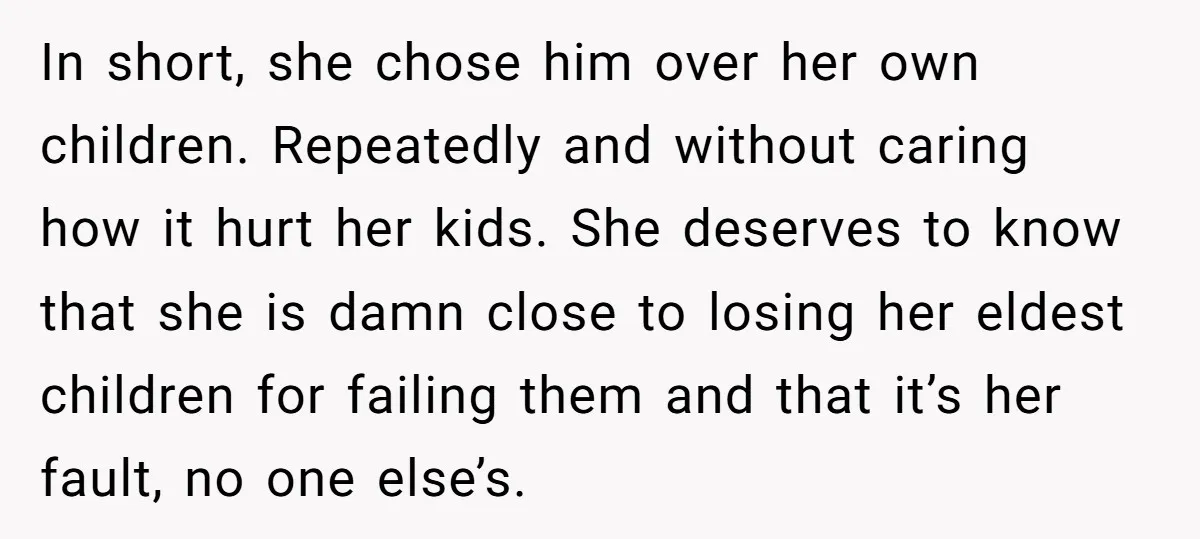 In short, she chose him over her own children. Repeatedly and without caring how it hurt her kids. She deserves to know that she is damn close to losing her...
