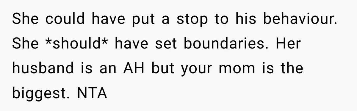 She could have put a stop to his behaviour. She *should* have set boundaries. Her husband is an AH but your mom is the biggest. NTA