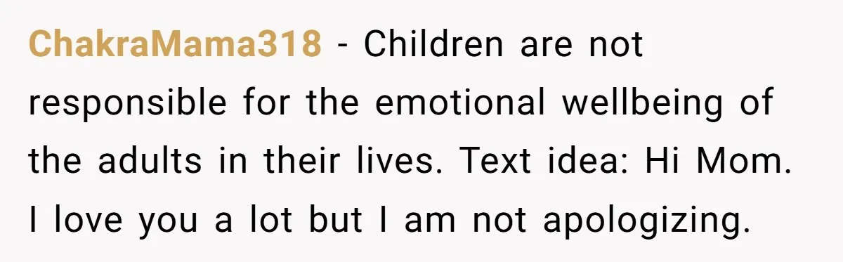 ChakraMama318 − Children are not responsible for the emotional wellbeing of the adults in their lives. Text idea: Hi Mom. I love you a lot but I am not apologizing.