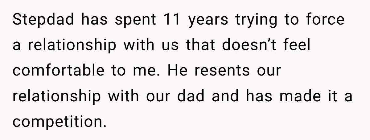 Stepdad has spent 11 years trying to force a relationship with us that doesn’t feel comfortable to me. He resents our relationship with our dad and has made it a...