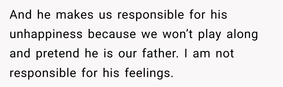 And he makes us responsible for his unhappiness because we won’t play along and pretend he is our father. I am not responsible for his feelings.