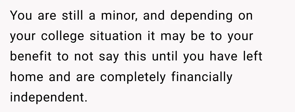 You are still a minor, and depending on your college situation it may be to your benefit to not say this until you have left home and are completely financially...