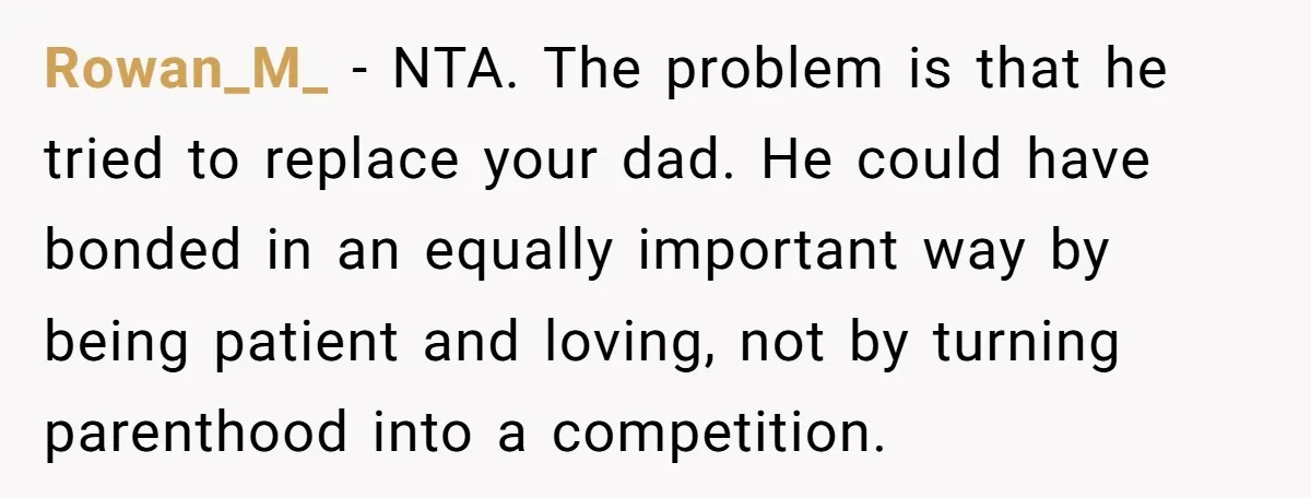 Rowan_M_ − NTA. The problem is that he tried to replace your dad. He could have bonded in an equally important way by being patient and loving, not by turning...