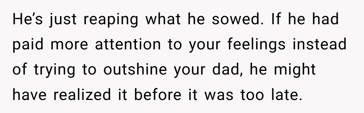 He’s just reaping what he sowed. If he had paid more attention to your feelings instead of trying to outshine your dad, he might have realized it before it was...