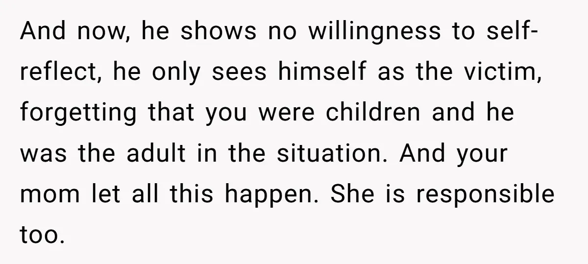 And now, he shows no willingness to self-reflect, he only sees himself as the victim, forgetting that you were children and he was the adult in the situation. And your...