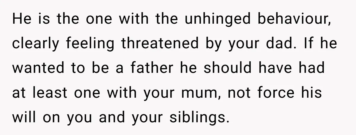 He is the one with the unhinged behaviour, clearly feeling threatened by your dad. If he wanted to be a father he should have had at least one with your...