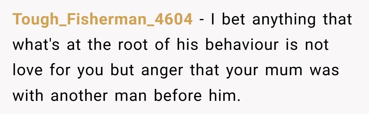 Tough_Fisherman_4604 − I bet anything that what's at the root of his behaviour is not love for you but anger that your mum was with another man before him.