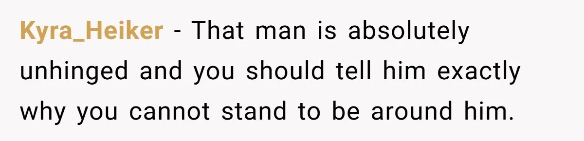 Kyra_Heiker − That man is absolutely unhinged and you should tell him exactly why you cannot stand to be around him.