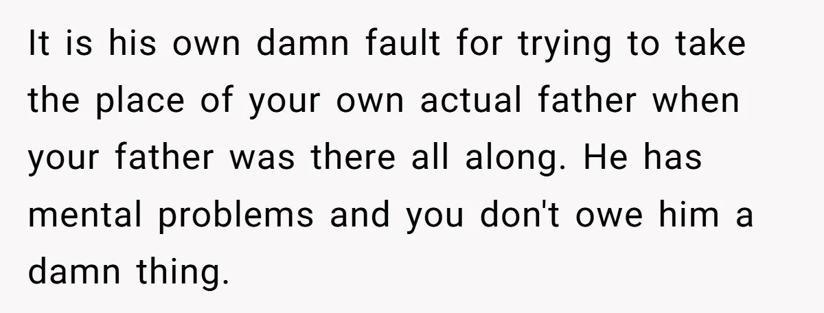 It is his own damn fault for trying to take the place of your own actual father when your father was there all along. He has mental problems and you...