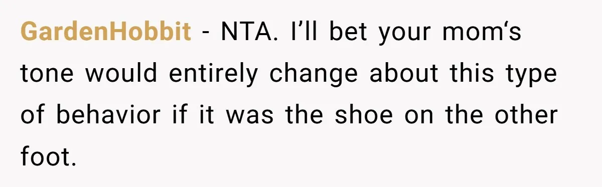GardenHobbit − NTA. I’ll bet your mom‘s tone would entirely change about this type of behavior if it was the shoe on the other foot.