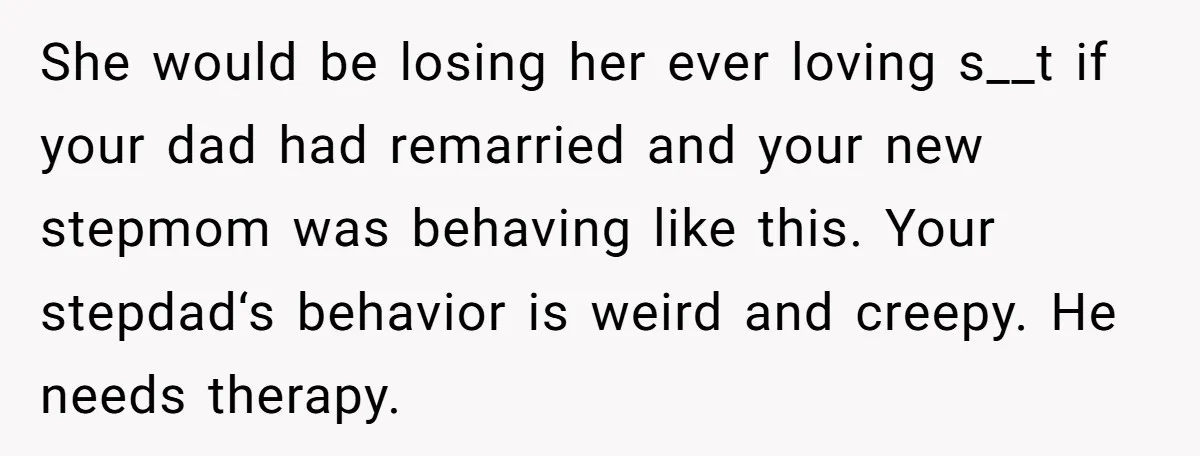 She would be losing her ever loving s__t if your dad had remarried and your new stepmom was behaving like this. Your stepdad‘s behavior is weird and creepy. He needs...