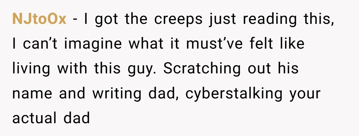 NJtoOx − I got the creeps just reading this, I can’t imagine what it must’ve felt like living with this guy. Scratching out his name and writing dad, cyberstalking your...