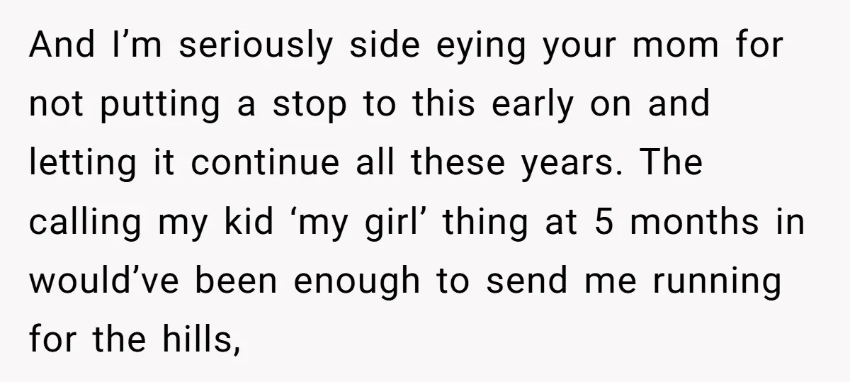 And I’m seriously side eying your mom for not putting a stop to this early on and letting it continue all these years. The calling my kid ‘my girl’ thing...
