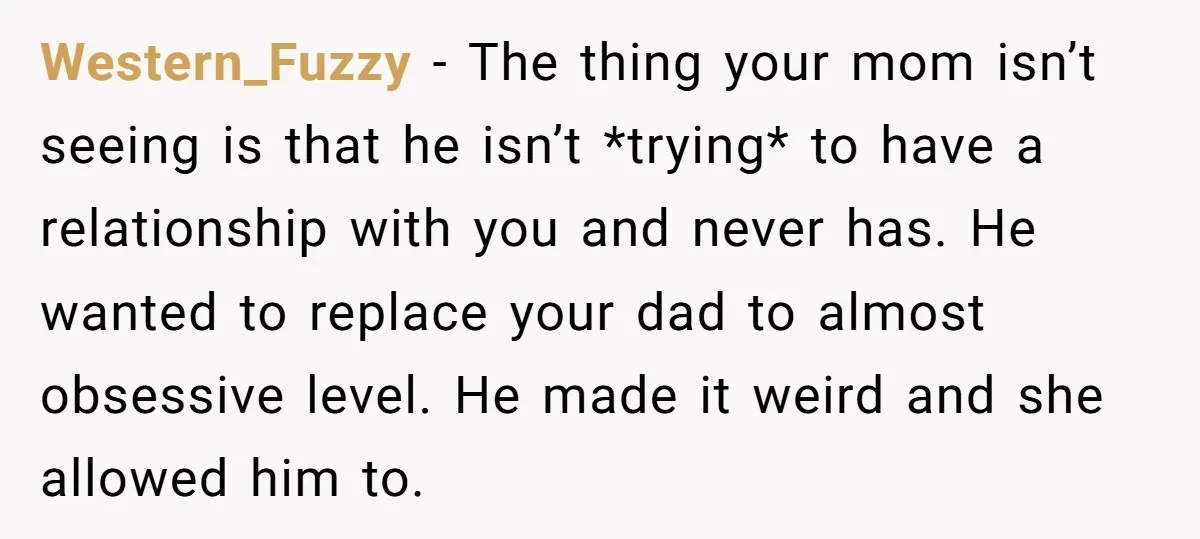 Western_Fuzzy − The thing your mom isn’t seeing is that he isn’t *trying* to have a relationship with you and never has. He wanted to replace your dad to almost...