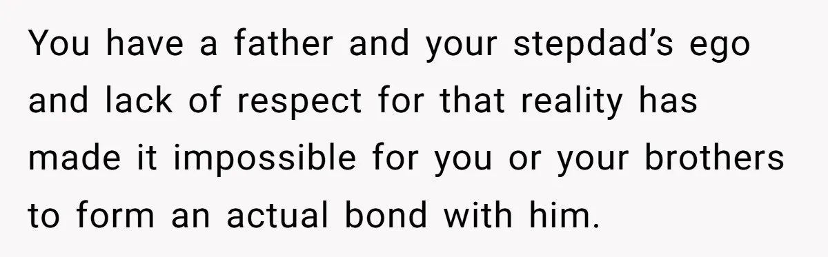 You have a father and your stepdad’s ego and lack of respect for that reality has made it impossible for you or your brothers to form an actual bond with...