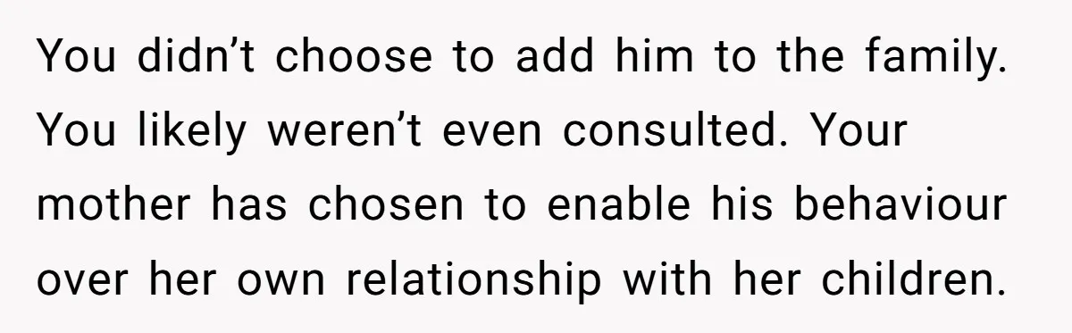 You didn’t choose to add him to the family. You likely weren’t even consulted. Your mother has chosen to enable his behaviour over her own relationship with her children.
