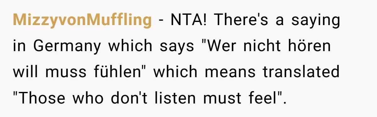 MizzyvonMuffling − NTA! There's a saying in Germany which says "Wer nicht hören will muss fühlen" which means translated "Those who don't listen must feel".