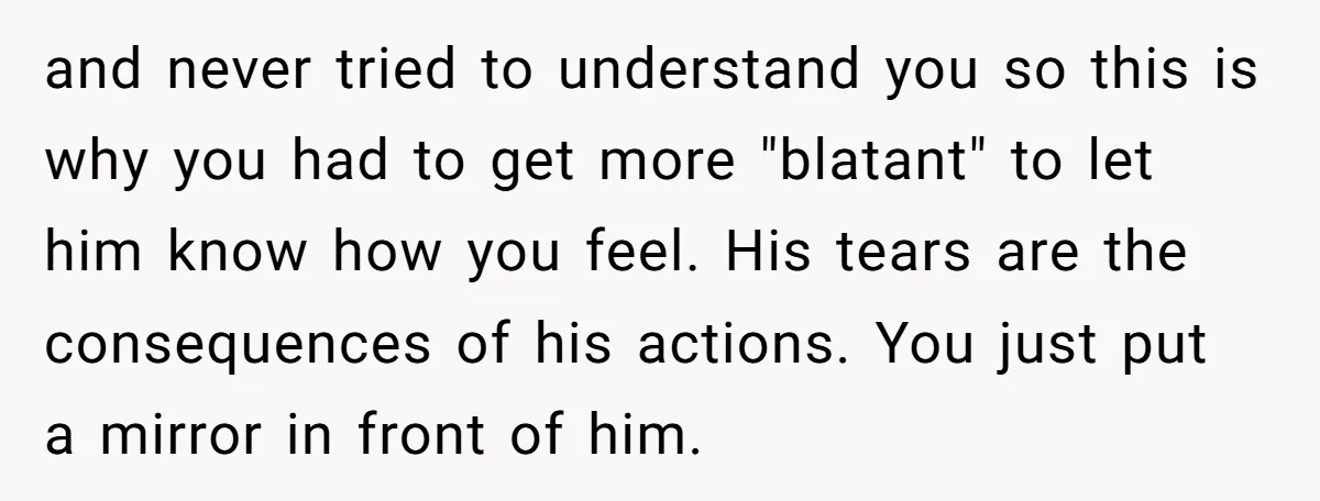 and never tried to understand you so this is why you had to get more "blatant" to let him know how you feel. His tears are the consequences of his...