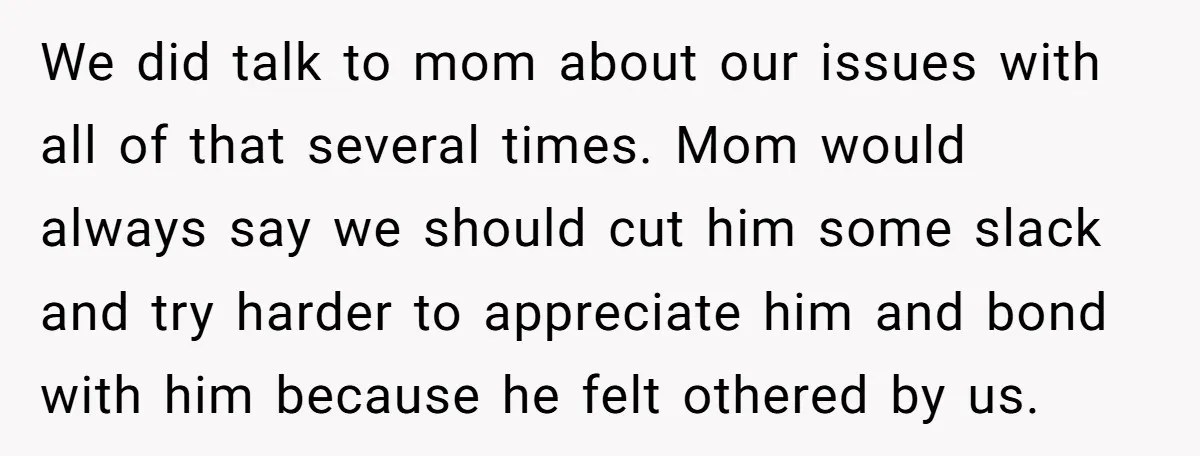 We did talk to mom about our issues with all of that several times. Mom would always say we should cut him some slack and try harder to appreciate him...