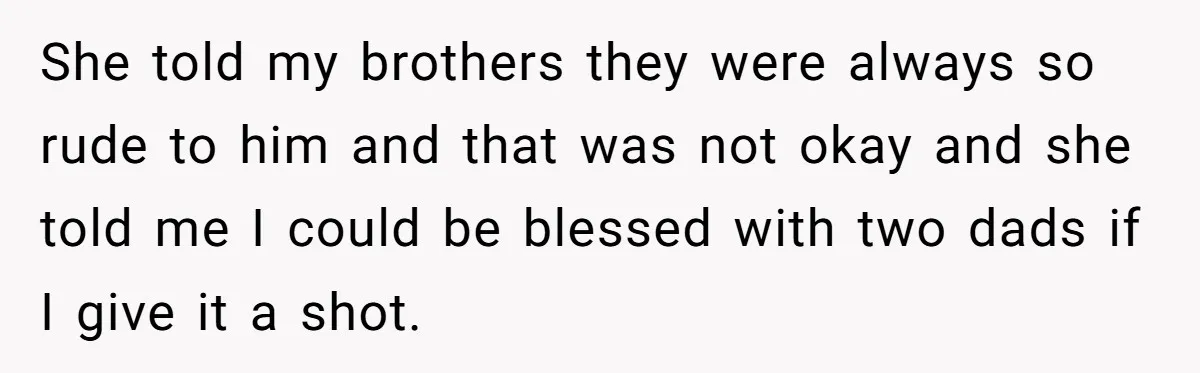 She told my brothers they were always so rude to him and that was not okay and she told me I could be blessed with two dads if I give...