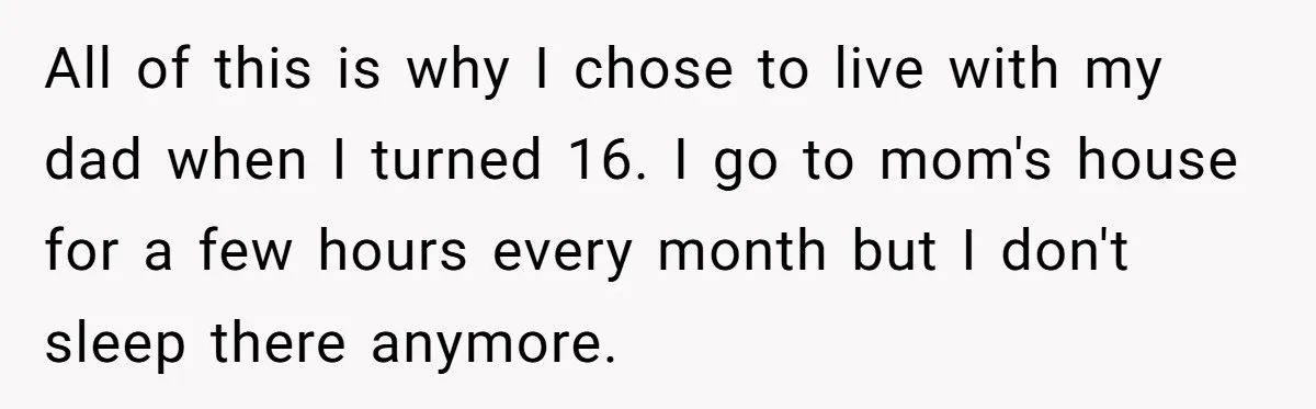 All of this is why I chose to live with my dad when I turned 16. I go to mom's house for a few hours every month but I don't...