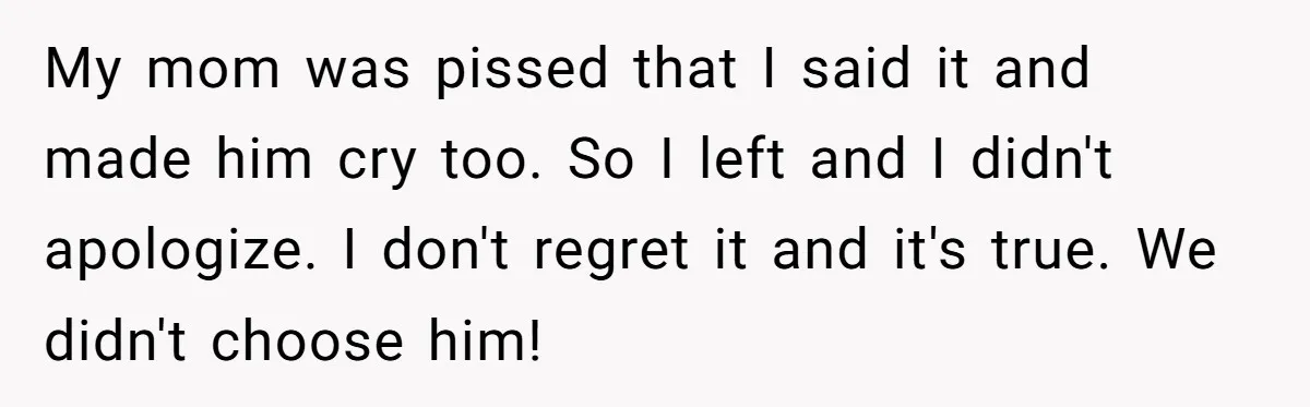 My mom was pissed that I said it and made him cry too. So I left and I didn't apologize. I don't regret it and it's true. We didn't choose...