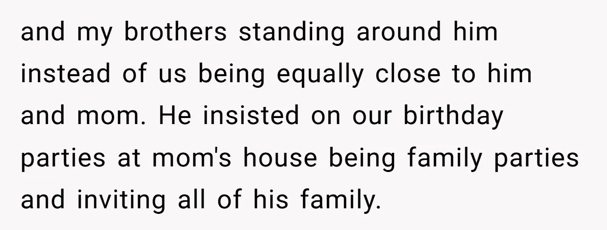 and my brothers standing around him instead of us being equally close to him and mom. He insisted on our birthday parties at mom's house being family parties and inviting...