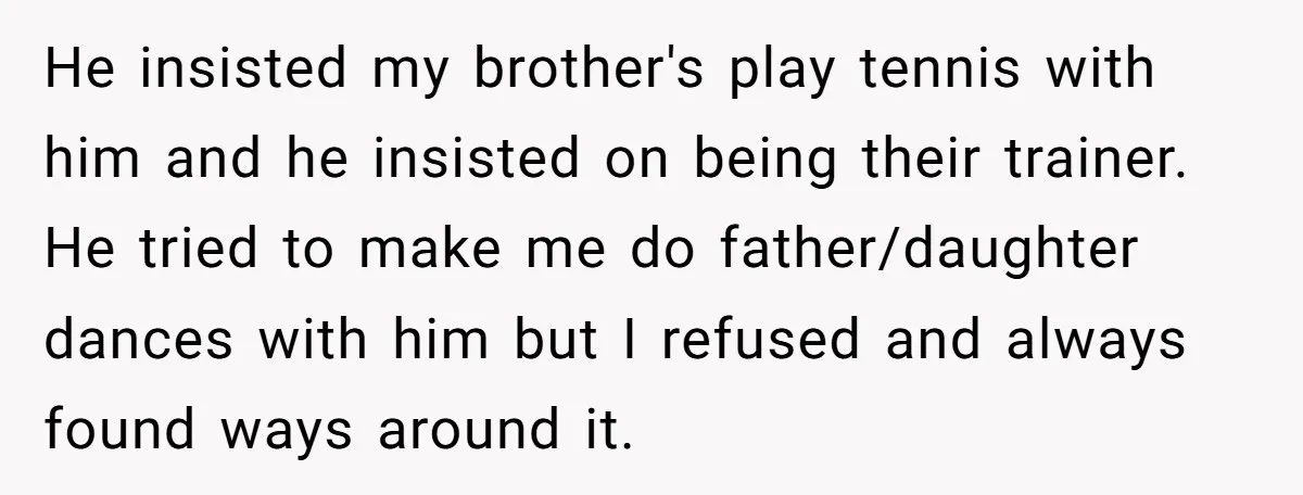 He insisted my brother's play tennis with him and he insisted on being their trainer. He tried to make me do father/daughter dances with him but I refused and always...