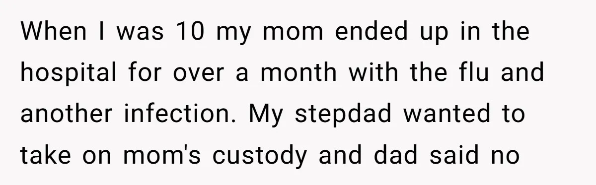 When I was 10 my mom ended up in the hospital for over a month with the flu and another infection. My stepdad wanted to take on mom's custody and...