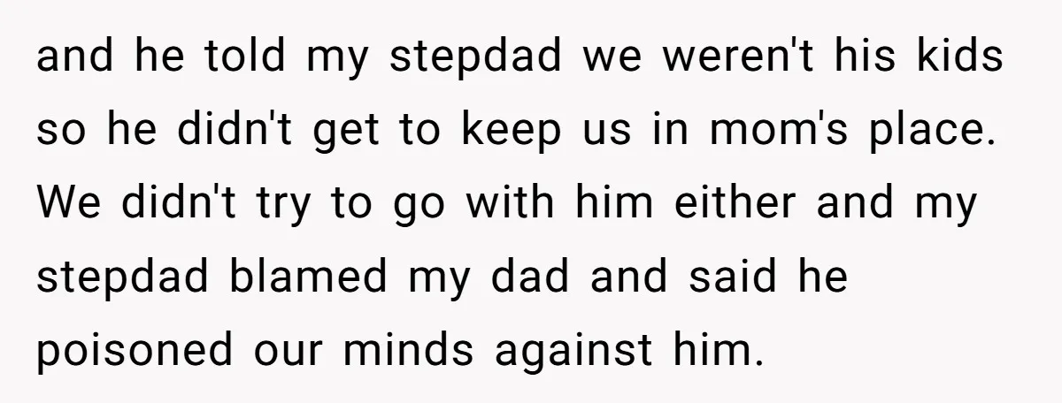and he told my stepdad we weren't his kids so he didn't get to keep us in mom's place. We didn't try to go with him either and my stepdad...