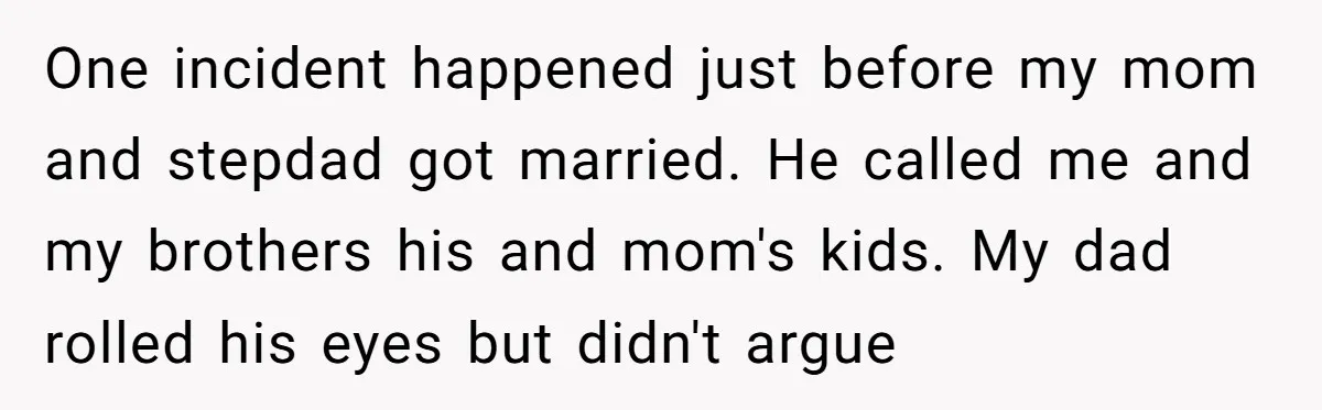 One incident happened just before my mom and stepdad got married. He called me and my brothers his and mom's kids. My dad rolled his eyes but didn't argue