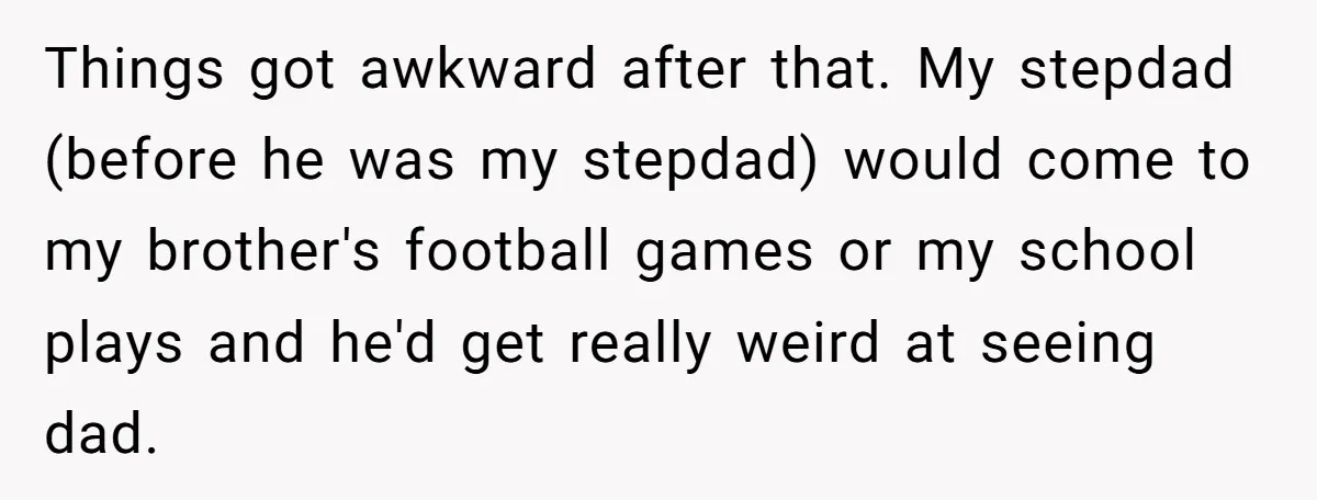 Things got awkward after that. My stepdad (before he was my stepdad) would come to my brother's football games or my school plays and he'd get really weird at seeing...