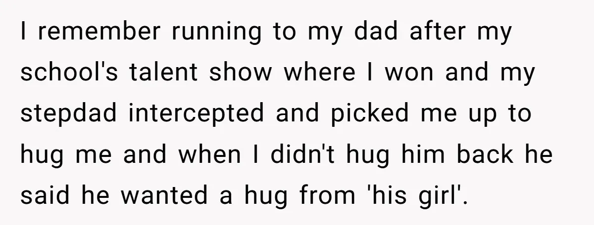 I remember running to my dad after my school's talent show where I won and my stepdad intercepted and picked me up to hug me and when I didn't hug...