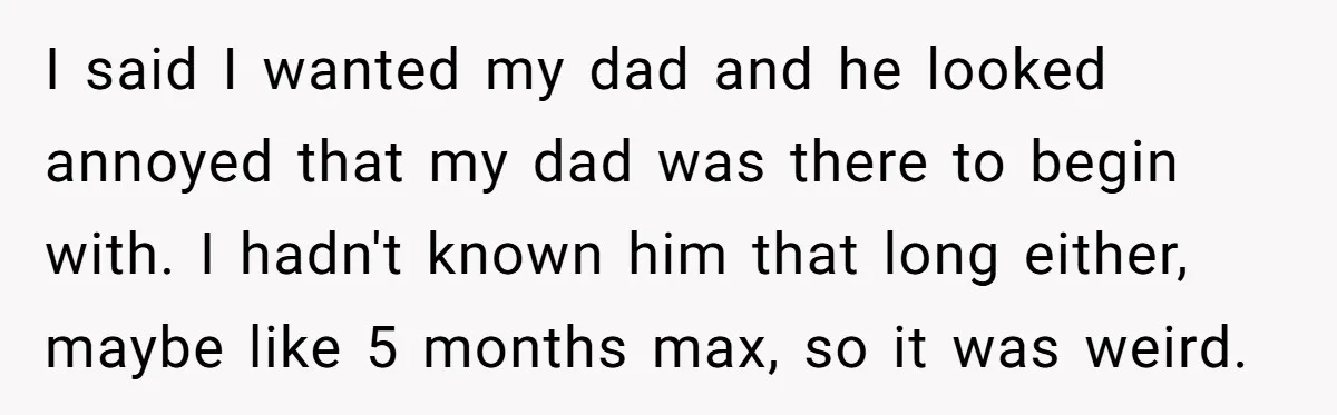 I said I wanted my dad and he looked annoyed that my dad was there to begin with. I hadn't known him that long either, maybe like 5 months max,...