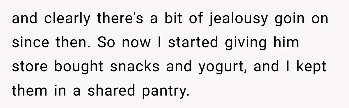 and clearly there's a bit of jealousy goin on since then. So now I started giving him store bought snacks and yogurt, and I kept them in a shared pantry.