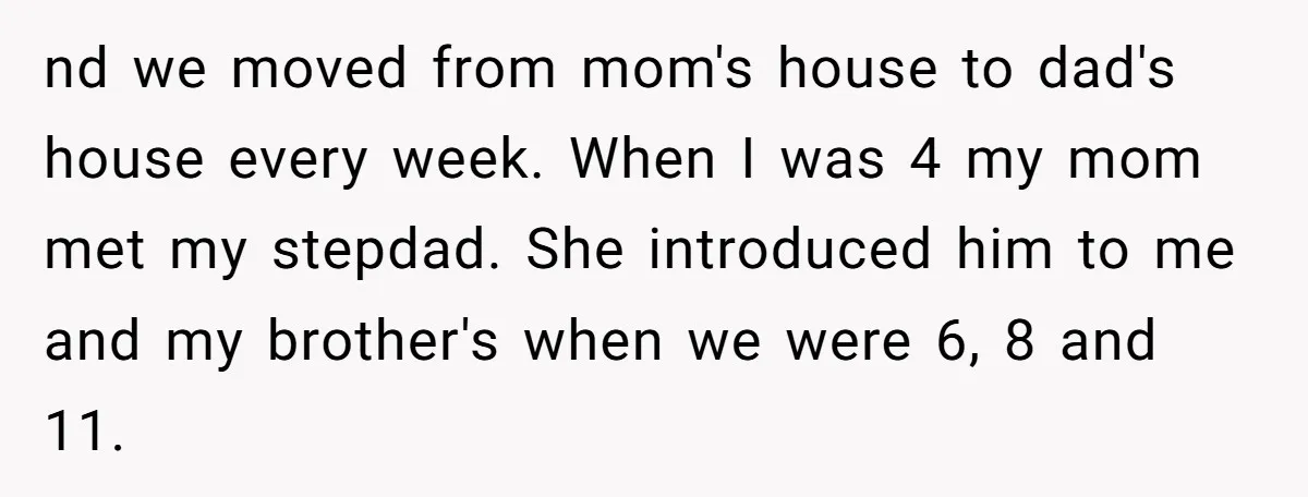 nd we moved from mom's house to dad's house every week. When I was 4 my mom met my stepdad. She introduced him to me and my brother's when we...