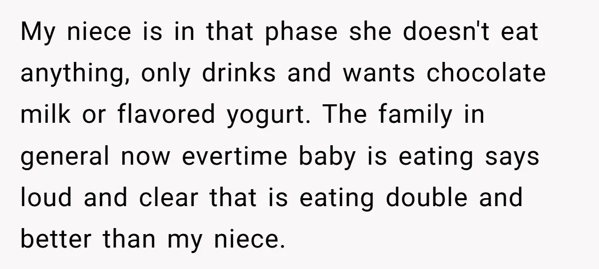 My niece is in that phase she doesn't eat anything, only drinks and wants chocolate milk or flavored yogurt. The family in general now evertime baby is eating says loud...