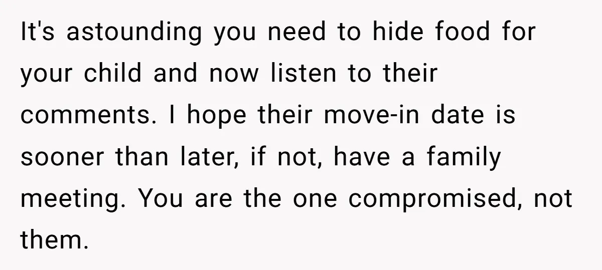It's astounding you need to hide food for your child and now listen to their comments. I hope their move-in date is sooner than later, if not, have a family...