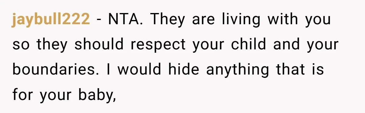 jaybull222 − NTA. They are living with you so they should respect your child and your boundaries. I would hide anything that is for your baby,