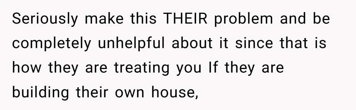 Seriously make this THEIR problem and be completely unhelpful about it since that is how they are treating you If they are building their own house,